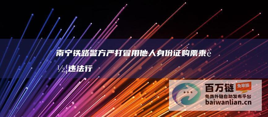 南宁铁路警方严打冒用他人身份证购票乘车违法行为 (南宁铁路警方第三次夜查行动查处50余名嫌疑人)